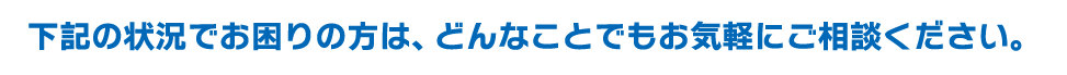下記の状況でお困りの方は、どんなことでもお気軽にご相談いただけます。